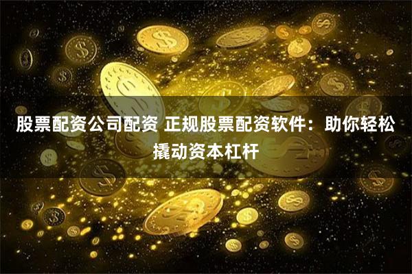 股票配资公司配资 正规股票配资软件：助你轻松撬动资本杠杆