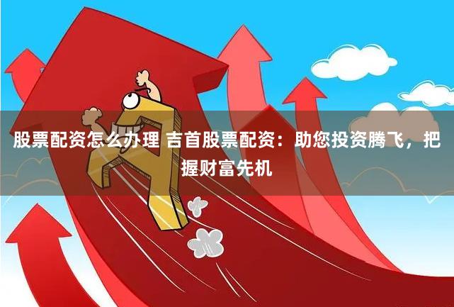股票配资怎么办理 吉首股票配资：助您投资腾飞，把握财富先机