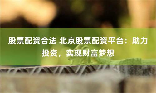 股票配资合法 北京股票配资平台：助力投资，实现财富梦想