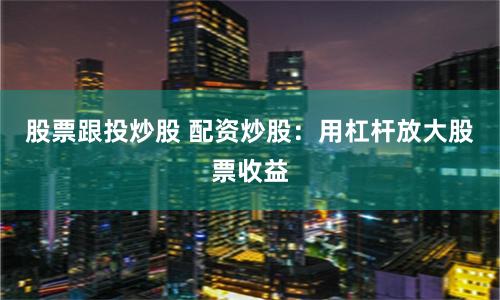 股票跟投炒股 配资炒股：用杠杆放大股票收益