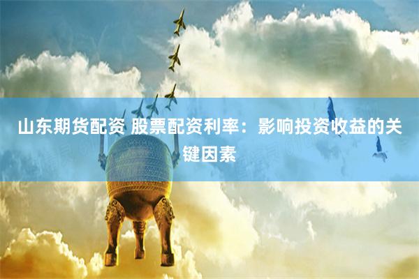 山东期货配资 股票配资利率：影响投资收益的关键因素