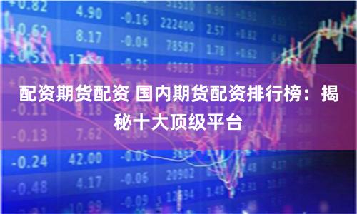 配资期货配资 国内期货配资排行榜：揭秘十大顶级平台