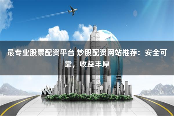 最专业股票配资平台 炒股配资网站推荐：安全可靠，收益丰厚