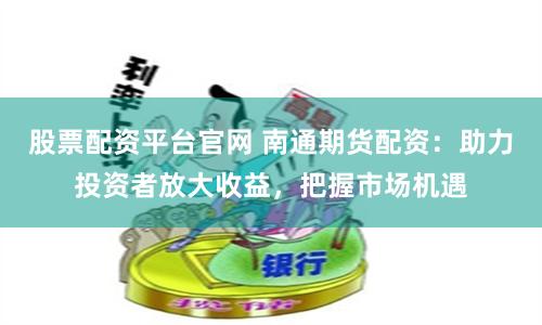 股票配资平台官网 南通期货配资：助力投资者放大收益，把握市场机遇