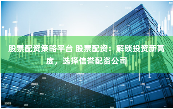 股票配资策略平台 股票配资：解锁投资新高度，选择信誉配资公司