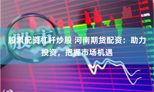 股票配资杠杆炒股 河南期货配资：助力投资，把握市场机遇