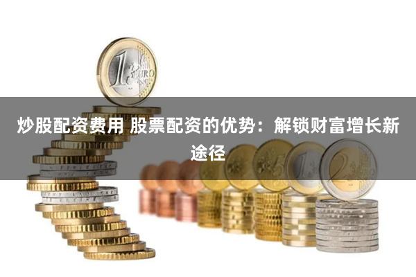炒股配资费用 股票配资的优势：解锁财富增长新途径