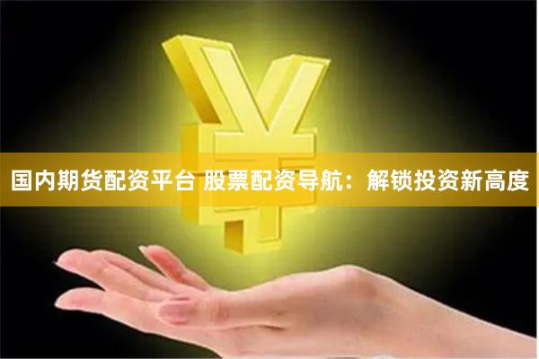 国内期货配资平台 股票配资导航：解锁投资新高度