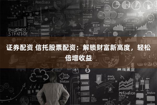 证券配资 信托股票配资：解锁财富新高度，轻松倍增收益