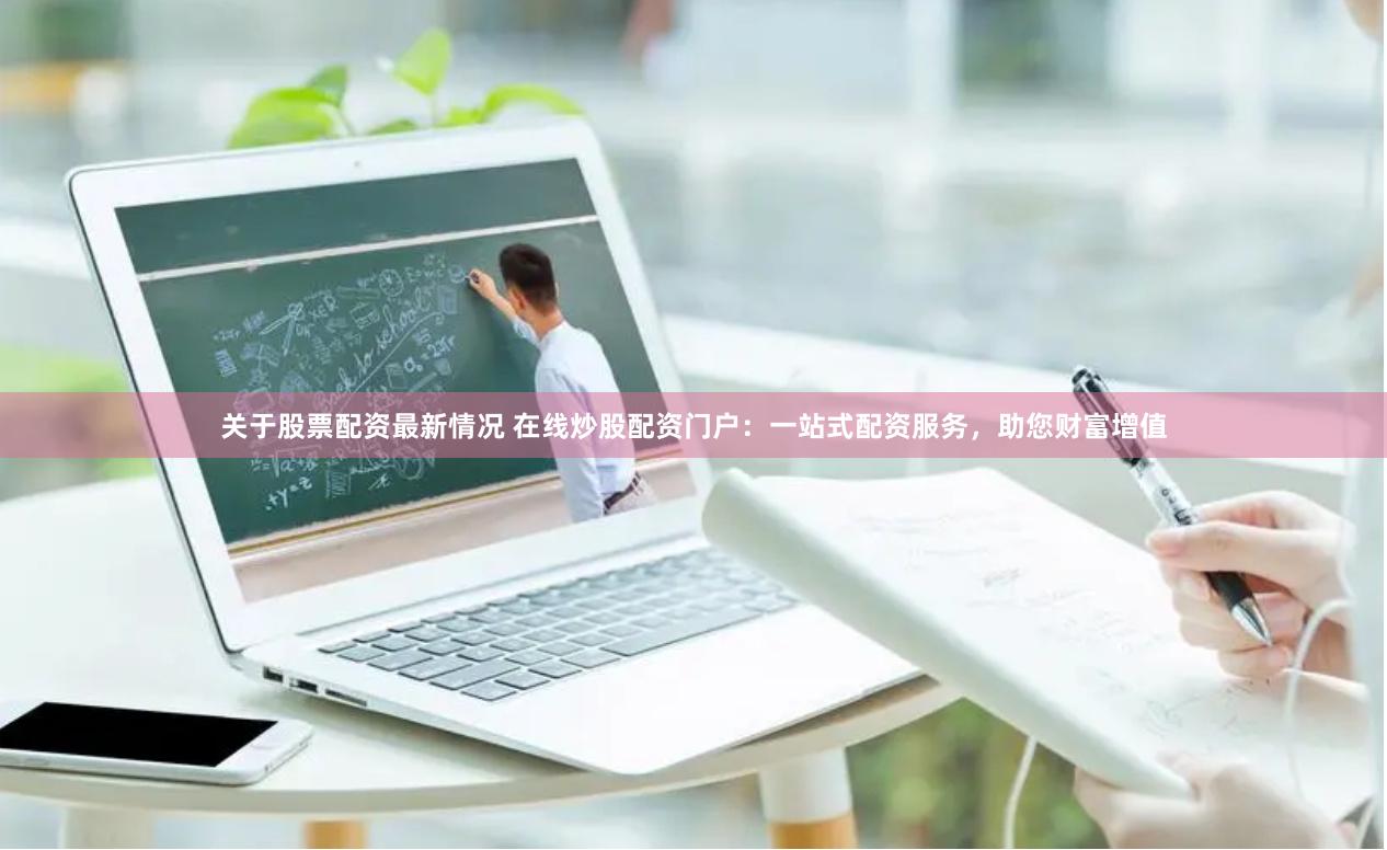 关于股票配资最新情况 在线炒股配资门户：一站式配资服务，助您财富增值