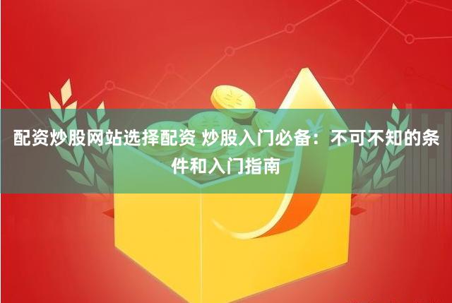 配资炒股网站选择配资 炒股入门必备：不可不知的条件和入门指南