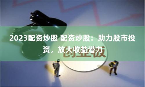 2023配资炒股 配资炒股：助力股市投资，放大收益潜力