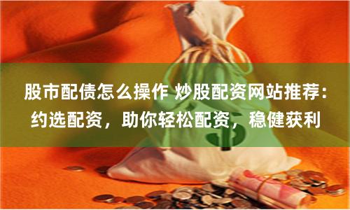 股市配债怎么操作 炒股配资网站推荐：约选配资，助你轻松配资，稳健获利