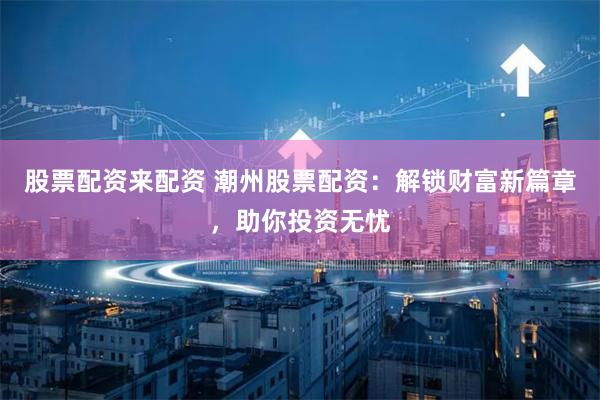 股票配资来配资 潮州股票配资：解锁财富新篇章，助你投资无忧
