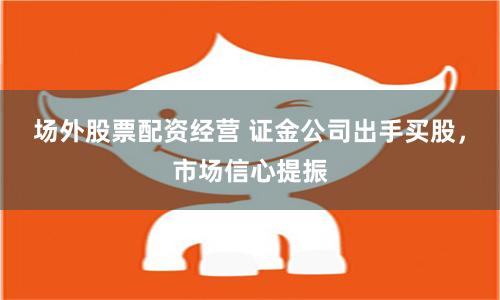 场外股票配资经营 证金公司出手买股，市场信心提振