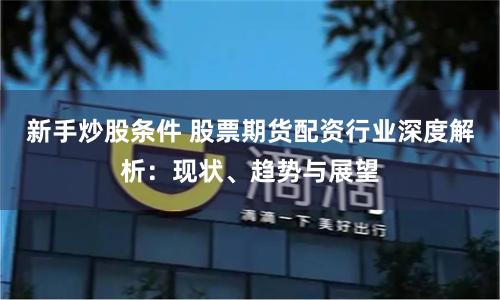 新手炒股条件 股票期货配资行业深度解析：现状、趋势与展望