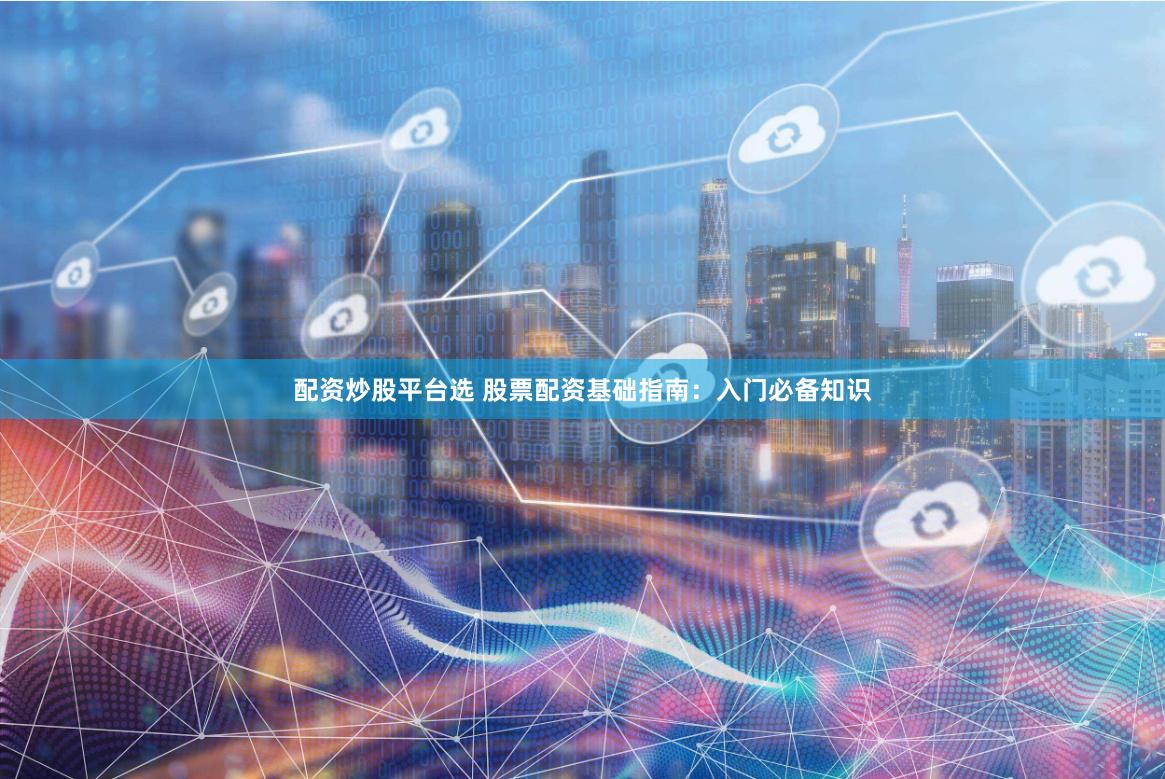 配资炒股平台选 股票配资基础指南：入门必备知识