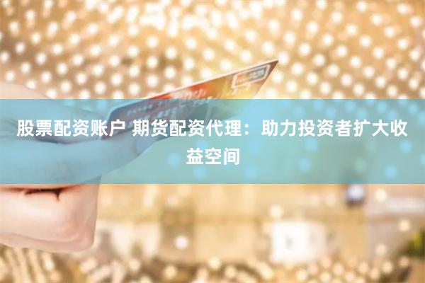 股票配资账户 期货配资代理：助力投资者扩大收益空间