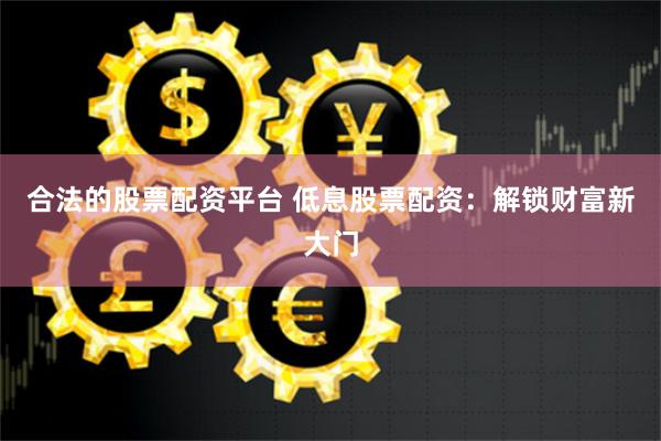 合法的股票配资平台 低息股票配资：解锁财富新大门
