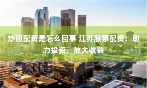炒股配资是怎么回事 江苏股票配资：助力投资，放大收益