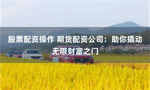 股票配资操作 期货配资公司：助你撬动无限财富之门