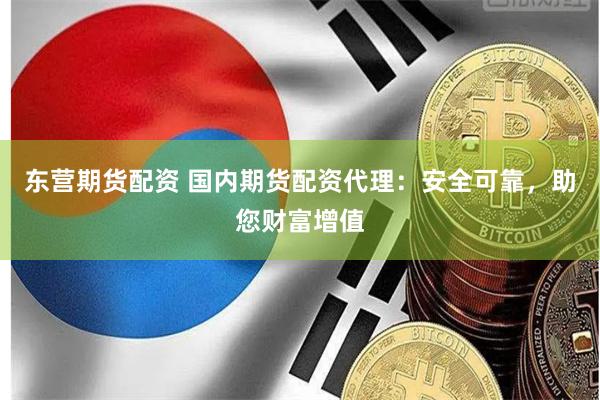 东营期货配资 国内期货配资代理：安全可靠，助您财富增值
