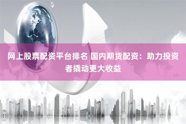 网上股票配资平台排名 国内期货配资:助力投资者撬动更大收益