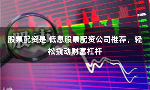 股票配资是 低息股票配资公司推荐，轻松撬动财富杠杆
