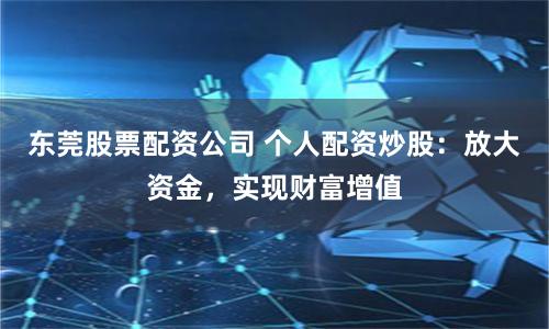 东莞股票配资公司 个人配资炒股：放大资金，实现财富增值