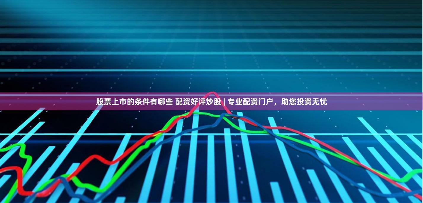 股票上市的条件有哪些 配资好评炒股 | 专业配资门户，助您投资无忧