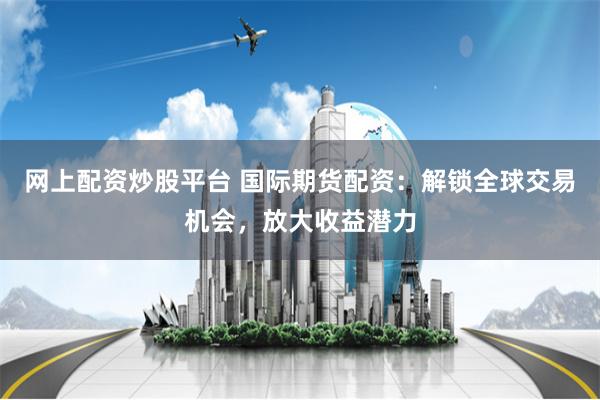 网上配资炒股平台 国际期货配资：解锁全球交易机会，放大收益潜力