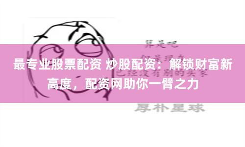 最专业股票配资 炒股配资：解锁财富新高度，配资网助你一臂之力