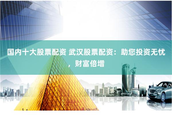 国内十大股票配资 武汉股票配资：助您投资无忧，财富倍增