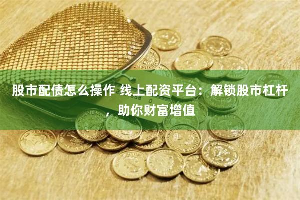 股市配债怎么操作 线上配资平台：解锁股市杠杆，助你财富增值