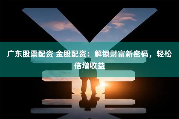 广东股票配资 金股配资：解锁财富新密码，轻松倍增收益