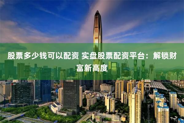 股票多少钱可以配资 实盘股票配资平台：解锁财富新高度
