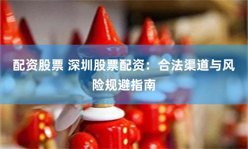 配资股票 深圳股票配资：合法渠道与风险规避指南