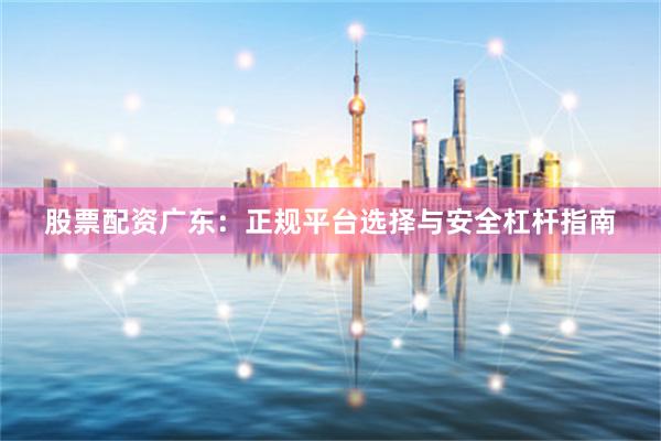 股票配资广东：正规平台选择与安全杠杆指南