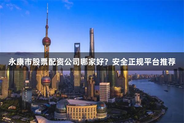 永康市股票配资公司哪家好？安全正规平台推荐
