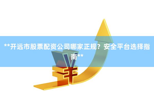 **开远市股票配资公司哪家正规?安全平台选择指南**